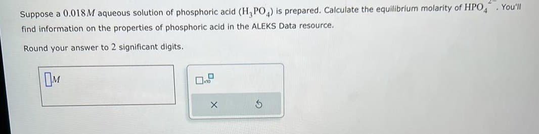 Suppose a 0.018M aqueous solution of phosphoric acid (H3PO4) is prepared. Calculate the equilibrium molarity of HPO4. You'll
find information on the properties of phosphoric acid in the ALEKS Data resource.
Round your answer to 2 significant digits.
OM