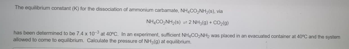 The equilibrium constant (K) for the dissociation of ammonium carbamate, NHĄCO,NH2(s), via
NH,CO,NH2(s) 2 NH3(g) + CO2(g)
has been determined to be 7.4 x 103 at 40°C. In an experiment, sufficient NH4CO,NH, was placed in an evacuated container at 40°C and the system
allowed to come to equilibrium. Calculate the pressure of NH3(g) at equilibrium.
