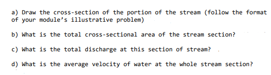 a) Draw the cross-section of the portion of the stream (follow the format
of your module's illustrative problem)
b) What is the total cross-sectional area of the stream section?
c) What is the total discharge at this section of stream?
d) What is the average velocity of water at the whole stream section?
