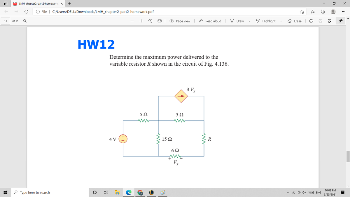 D LMH_chapter2-part2-homework. X
+
O File | C:/Users/DELL/Downloads/LMH_chapter2-part2-homework.pdf
of 15
+
(D Page view A Read aloud
V Draw
E Highlight
O Erase
13
HW12
Determine the maximum power delivered to the
variable resistor R shown in the circuit of Fig. 4.136.
3 Vx
5Ω
5Ω
4 V
15 Q
6Ω
10:03 PM
O Type here to search
ヘ D) 画ENG
3/25/2021
近
