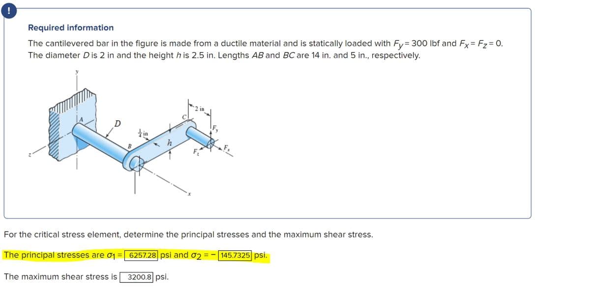 !
Required information
The cantilevered bar in the figure is made from a ductile material and is statically loaded with Fy= 300 Ibf and Fy = Fz= 0.
The diameter D is 2 in and the height h is 2.5 in. Lengths AB and BC are 14 in. and 5 in., respectively.
2 in
tin
B
F
For the critical stress element, determine the principal stresses and the maximum shear stress.
The principal stresses are 0 =
6257.28 psi and o2
145.7325 psi.
The maximum shear stress is
3200.8 psi.
