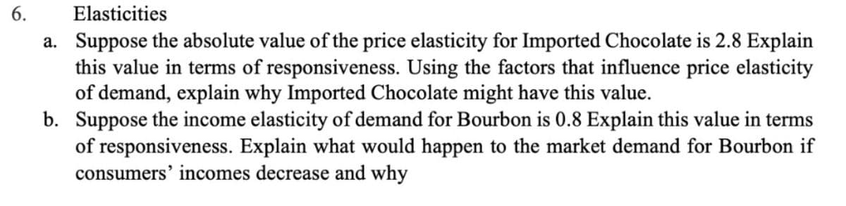 6.
Elasticities
a. Suppose the absolute value of the price elasticity for Imported Chocolate is 2.8 Explain
this value in terms of responsiveness. Using the factors that influence price elasticity
of demand, explain why Imported Chocolate might have this value.
b. Suppose the income elasticity of demand for Bourbon is 0.8 Explain this value in terms
of responsiveness. Explain what would happen to the market demand for Bourbon if
consumers' incomes decrease and why
