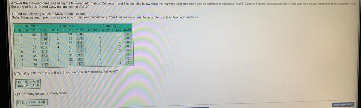 Answer the following questions using the following information. Columns 1 and 2 in the table below show the marginal utility that Cody gets by purchasing products A and B. Column 3 shows the marginal utility Cody gets from saving Assume that the price of A is $13
the price of B is $10, and Cody has an income of $129.
a) Find the following series of MU/$ for each column.
Note: Keep as much precision as possible during your calculations. Your final answer should be accurate to at least two decimal places
Column 1
Column 2
Column 3
Units of A MU MU/S Units of B MU MU/$ Number of $ saved MU MU/S
68
6.8
1
80
6.15
1.
13
0.
2
71
5.46
2
63
6.3
2
10
0.
3
66
5.08
3
56
5.6
3
7
4
61
4.69
4.
46
46
0.
54 4.15
40
4
45
3.46
31
3.1
6.
1
39
3
22
2.2
0.
29
2.23
8
17
1.7
8
b) What quantities of A and B will Cody purchase in maximizing his utility?
Quantity of A: 0
Quantity of B: 0
c) How many dollars will Cody save?
Dollars Saved = $0
SAVE AND CLOSE
