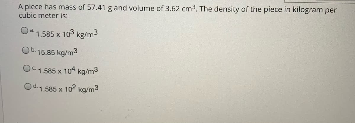 A piece has mass of 57.41 g and volume of 3.62 cm3. The density of the piece in kilogram per
cubic meter is:
a.
1.585 x
103 kg/m3
Ob.15.85 kg/m3
OC 1.585 x 104 kg/m3
Od.1.585 x 102 kg/m3

