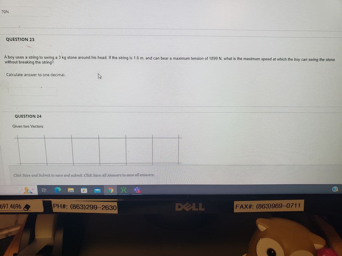 70N
QUESTION 23
A boy uses a string to swing a 3 kg stone around his head. If the string is 1.6 m, and can bear a maximum tension of 1899 N, what is the maximum speed at which the boy can swing the stone
without breaking the string?
Calculate answer to one decimal.
QUESTION 24
Given two Vectors:
Click Save and Submit to save and submit. Click Save All Answers to save all answers.
697.4696
4
1
9
PH#: (863)299-2630
DELL
FAX#: (863)969-0711
??