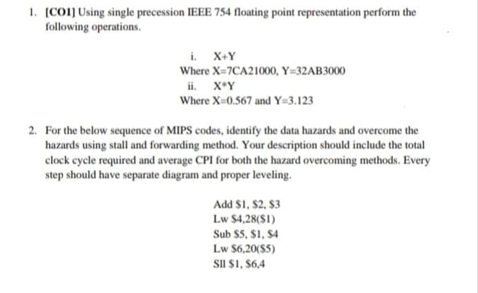 1. [CO1] Using single precession IEEE 754 floating point representation perform the
following operations.
i. X+Y
Where X=7CA21000, Y=32AB3000
ii. X*Y
Where X=0.567 and Y=3.123
2. For the below sequence of MIPS codes, identify the data hazards and overcome the
hazards using stall and forwarding method. Your description should include the total
clock cycle required and average CPI for both the hazard overcoming methods. Every
step should have separate diagram and proper leveling.
Add $1, $2, $3
Lw $4,28(S1)
Sub $5, $1, $4
Lw $6,20($5)
SII $1, $6,4
