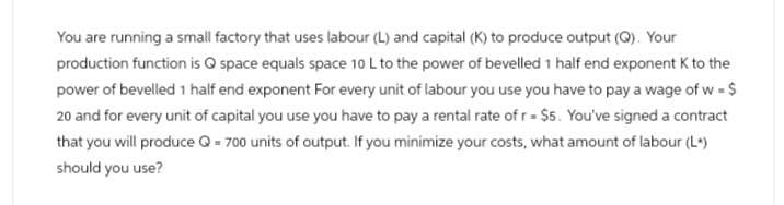You are running a small factory that uses labour (L) and capital (K) to produce output (Q). Your
production function is Q space equals space 10 L to the power of bevelled 1 half end exponent K to the
power of bevelled 1 half end exponent For every unit of labour you use you have to pay a wage of w = $
20 and for every unit of capital you use you have to pay a rental rate of r = $5. You've signed a contract
that you will produce Q = 700 units of output. If you minimize your costs, what amount of labour (L*)
should you use?