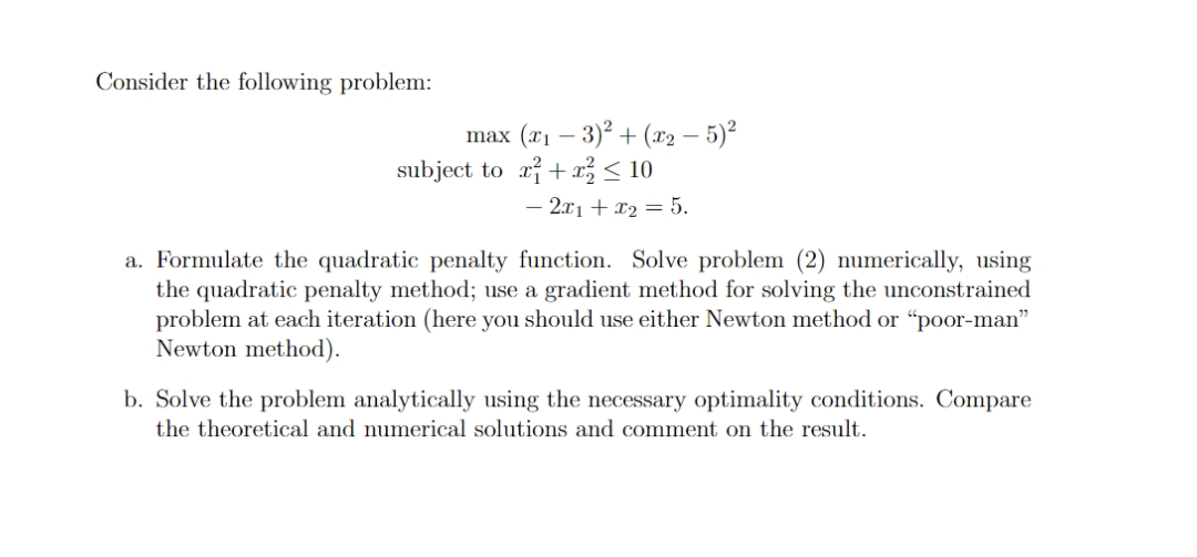 Consider the following problem:
max (x1 – 3)2 + (x2 – 5)²
subject to ri+a < 10
- 2.x1 + x2 = 5.
a. Formulate the quadratic penalty function. Solve problem (2) numerically, using
the quadratic penalty method; use a gradient method for solving the unconstrained
problem at each iteration (here you should use either Newton method or "poor-man"
Newton method).
b. Solve the problem analytically using the necessary optimality conditions. Compare
the theoretical and numerical solutions and comment on the result.
