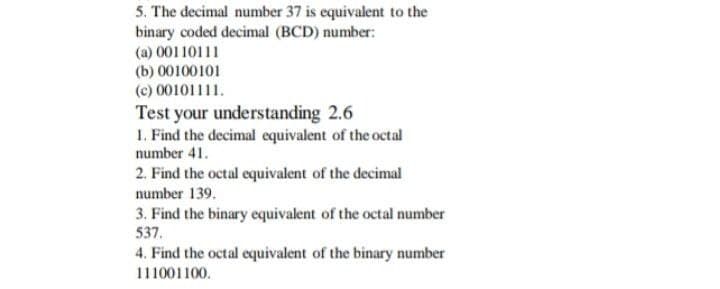 5. The decimal number 37 is equivalent to the
binary coded decimal (BCD) number:
(a) 00110111
(b) 00100101
(c) 00101111.
Test your understanding 2.6
1. Find the decimal equivalent of the octal
number 41.
2. Find the octal equivalent of the decimal
number 139.
3. Find the binary equivalent of the octal number
537.
4. Find the octal equivalent of the binary number
111001100.