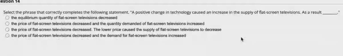 iestion 14
Select the phrase that correctly completes the following statement. "A positive change in technology caused an increase in the supply of flat-screen televisions. As a result
O the equilibrium quantity of flat-screen televisions decreased
O the price of flat-screen televisions decreased and the quantity demanded of flat-screen televisions increased
O the price of flat-screen televisions decreased. The lower price caused the supply of flat-screen televisions to decrease
O the price of flat-screen televisions decreased and the demand for flat-screen televisions increased
