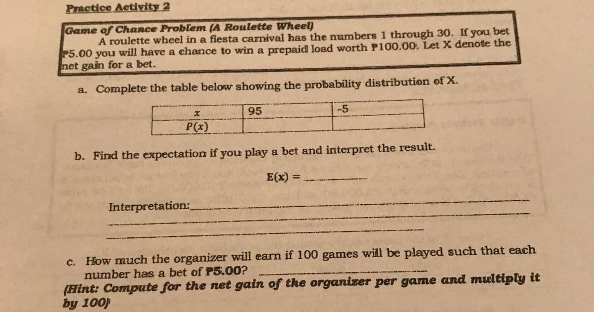 Practice Activity 2
Game of Chance Problem (A Roulette Wheel)
A roulette wheel in a fiesta carnival has the numbers 1 through 30. If you bet
P5.00 you will have a chance to win a prepaid load worth P100.00. Let X denote the
net gain for a bet.
a. Complete the table below showing the probability distribution of X.
95
-5
P(x)
b. Find the expectation if you play a bet and interpret the result.
E(x) =
%3D
Interpretation:_
c. How much the organizer will earn if 100 games will be played such that each
number has a bet of P5.00?
(Hint: Compute for the net gain of the organizer per game and multiply it
by 100)
