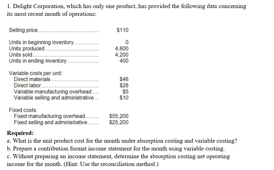 1. Delight Corporation, which has only one product, has provided the following data concerning
its most recent month of operations:
Selling price.
$110
Units in beginning inventory..
Units produced .
Units sold..
Units in ending inventory
4,600
4,200
400
.............
Variable costs per unit:
Direct materials
Direct labor...
Variable manufacturing overhead ..
Variable selling and administrative...
$46
$28
$5
$10
Fixed costs:
Fixed manufacturing overhead.
Fixed selling and administrative.
$55,200
$25,200
Required:
a. What is the unit product cost for the month under absorption costing and variable costing?
b. Prepare a contribution format income statement for the month using variable costing.
c. Without preparing an income statement, determine the absorption costing net operating
income for the month. (Hint: Use the reconciliation method.)
