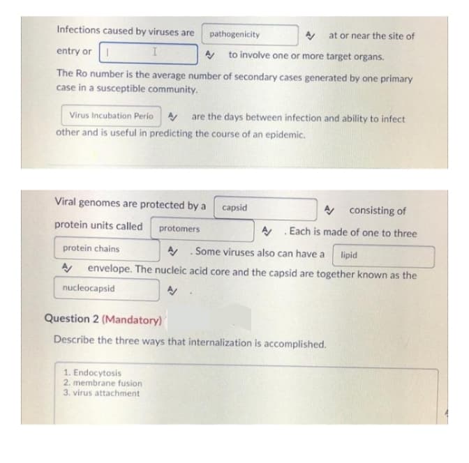 Infections caused by viruses are
pathogenicity
A/ at or near the site of
entry or I
I
A/ to involve one or more target organs.
The Ro number is the average number of secondary cases generated by one primary
case in a susceptible community.
Virus Incubation Perio A/ are the days between infection and ability to infect
other and is useful in predicting the course of an epidemic.
Viral genomes are protected by a
capsid
A consisting of
A.Each is made of one to three
protein units called protomers
protein chains
A Some viruses also can have a lipid
A envelope. The nucleic acid core and the capsid are together known as the
nucleocapsid
Question 2 (Mandatory)
Describe the three ways that internalization is accomplished.
1. Endocytosis
2. membrane fusion
3. virus attachment
