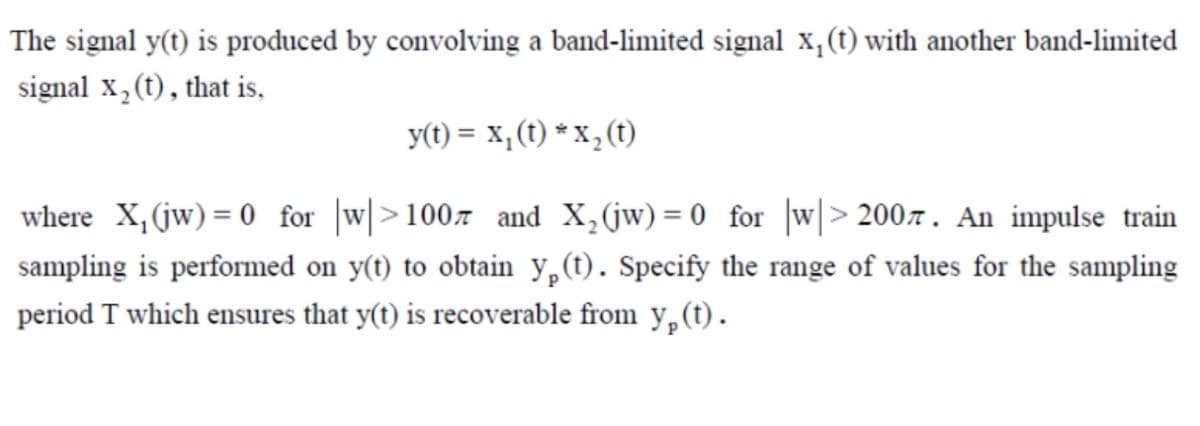 The signal y(t) is produced by convolving a band-limited signal x,(t) with another band-limited
signal x, (t), that is,
y(t) = x,(t) * X, (t)
where X,(jw) = 0 for |w|>100z and X,(jw)= 0 for |w|> 2007. An impulse train
sampling is performed on y(t) to obtain y,(t). Specify the range of values for the sampling
period T which ensures that y(t) is recoverable from y,(t).
