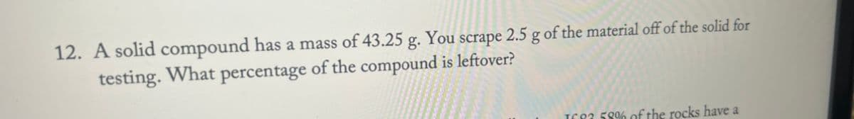 12. A solid compound has a mass of 43.25 g. You scrape 2.5 g of the material off of the solid for
testing. What percentage of the compound is leftover?
1683 58% of the rocks have a