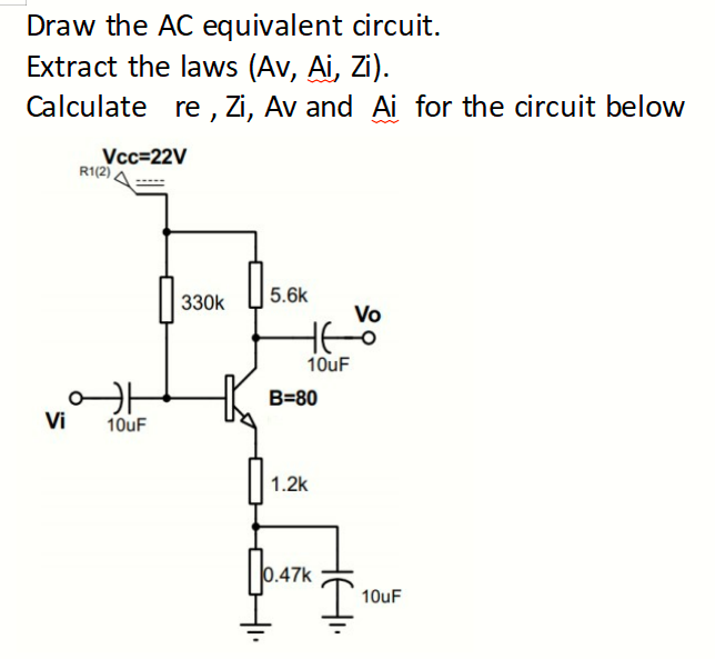 Draw the AC equivalent circuit.
Extract the laws (Av, Ai, Zi).
Calculate re, Zi, Av and Ai for the circuit below
Vi
Vcc=22V
R1(2)
H
10uF
330k
5.6k
10uF
B=80
1.2k
0.47k
Vo
10uF