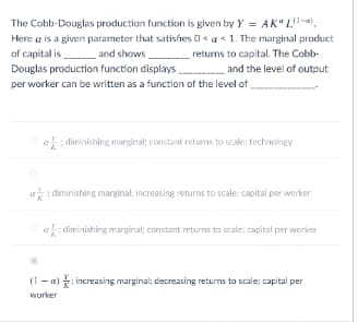 The Cobb-Douglas production function is given by Y = AK" L-.
Here a is a given parameter that satisfies 0< a< 1. The marginal product
of capital is and shows
Douglas production function displays and the level of output
returns to capital. The Cobb-
per worker can be written as a function of the level of
Oa: diminishing marginal; constant returns to scale; technology
a: diminishing marginal: increasing returns to scale: capital per worker
ai diminishing marginal; constant returns to scale; capital per worker
(1 - a) : increasing marginal; decreasing returns to scale; capital per
worker
