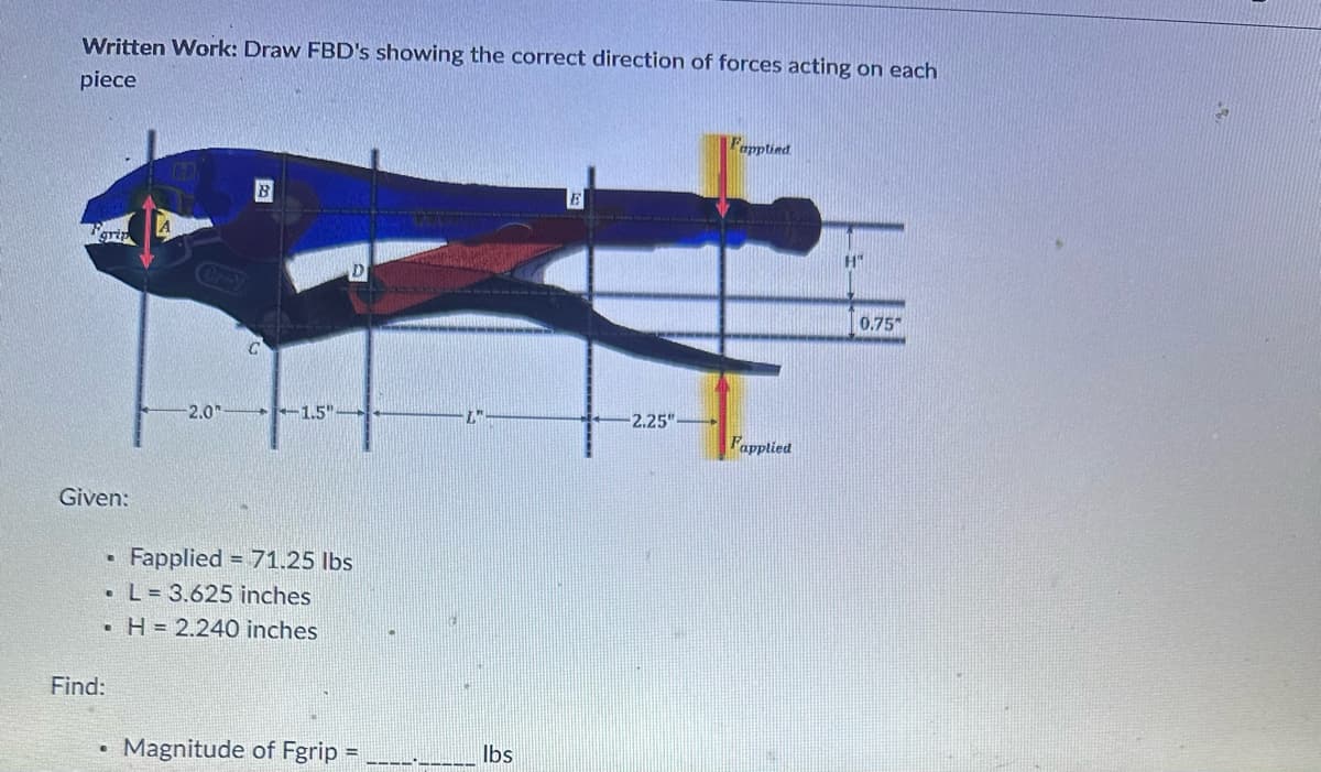 Written Work: Draw FBD's showing the correct direction of forces acting on each
piece
grip
Cry
Given:
B
D
Fapplied
2.0'
-1.5"
L
-2.25"
Fapplied
Find:
B
Fapplied
71.25 lbs
L= 3.625 inches
.H= 2.240 inches
•
Magnitude of Fgrip
==
lbs
H"
0.75"