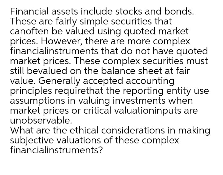 Financial assets include stocks and bonds.
These are fairly simple securities that
canoften be valued using quoted market
prices. However, there are more complex
financialinstruments that do not have quoted
market prices. These complex securities must
still bevalued on the balance sheet at fair
value. Generally accepted accounting
principles requirethat the reporting entity use
assumptions in valuing investments when
market prices or critical valuationinputs are
unobservable.
What are the ethical considerations in making
subjective valuations of these complex
financialinstruments?
