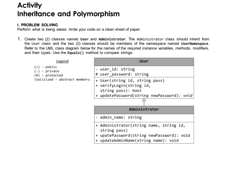 Activity
Inheritance and Polymorphism
I. PROBLEM SOLVING
Perform what is being asked. Write your code on a clean sheet of paper.
1. Create two (2) classes named User and Administrator. The Administrator class should inherit from
the User class and the two (2) classes should be members of the namespace named UserNamespace.
Refer to the UML class diagram below for the names of the required instance variables, methods, modifiers,
and their types. Use the Equals() method to compare strings.
Legend
User
(+) - public
(-) - private
(#)
user_id: string
protected
# user_password: string
italicized - abstract members
+ User(string id, string pass)
+ verifyLogin(string id,
string pass): bool
+ updatePassword(string newPassword): void
Administrator
admin_name: string
+ Administrator (string name, string id,
string pass)
+ upatePassword (string newPassword): void
+ updateAdminName(string name): void