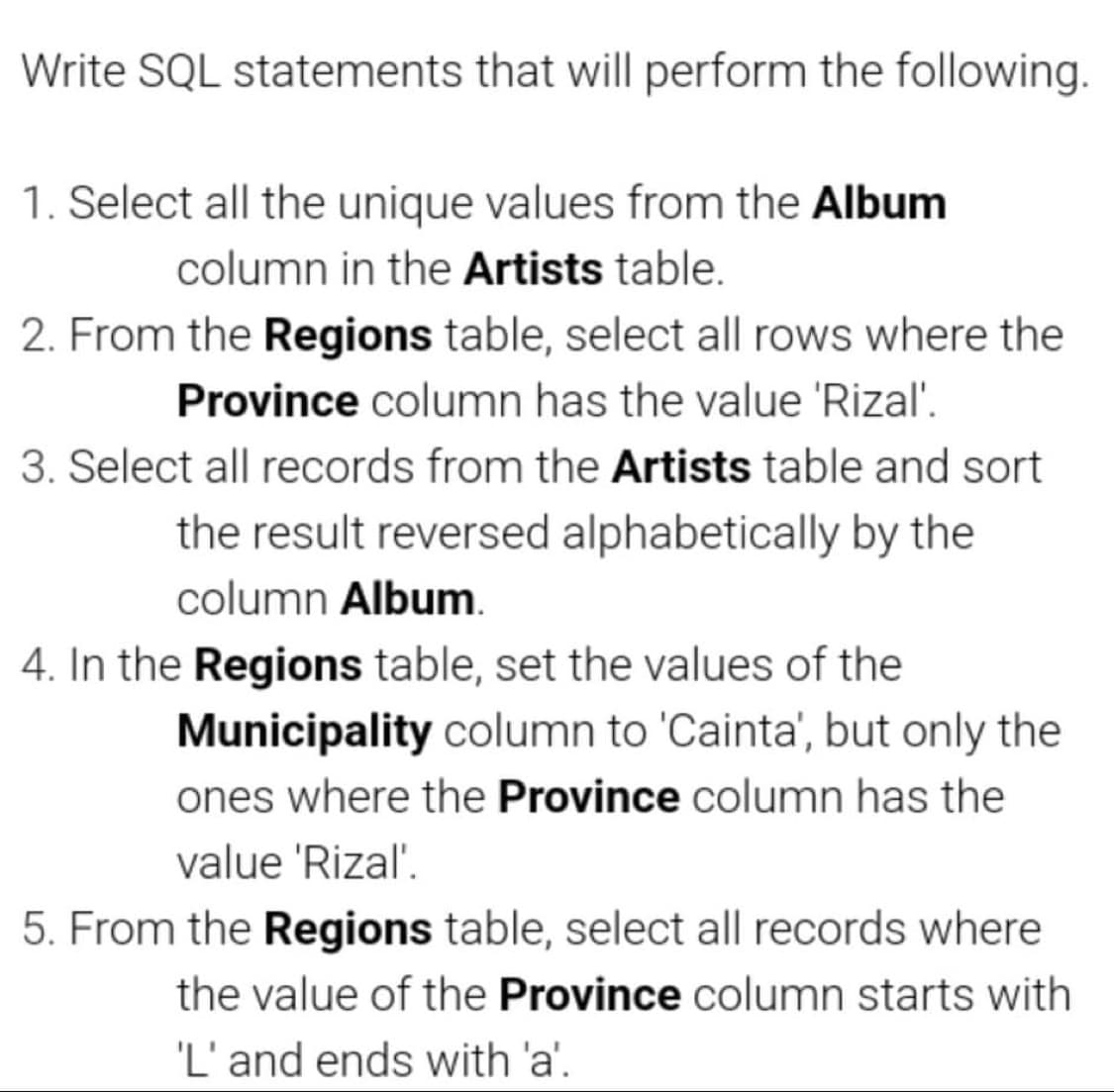Write SQL statements that will perform the following.
1. Select all the unique values from the Album
column in the Artists table.
2. From the Regions table, select all rows where the
Province column has the value 'Rizal'.
3. Select all records from the Artists table and sort
the result reversed alphabetically by the
column Album.
4. In the Regions table, set the values of the
Municipality column to 'Cainta', but only the
ones where the Province column has the
value 'Rizal'.
5. From the Regions table, select all records where
the value of the Province column starts with
'L' and ends with 'a'.