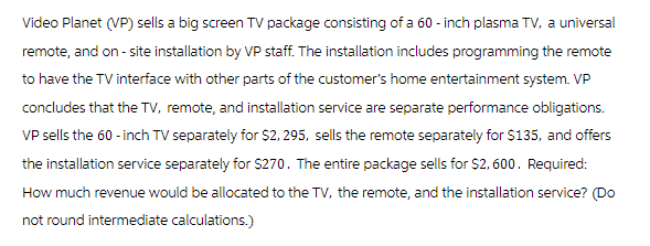 Video Planet (VP) sells a big screen TV package consisting of a 60 - inch plasma TV, a universal
remote, and on-site installation by VP staff. The installation includes programming the remote
to have the TV interface with other parts of the customer's home entertainment system. VP
concludes that the TV, remote, and installation service are separate performance obligations.
VP sells the 60-inch TV separately for $2,295, sells the remote separately for $135, and offers
the installation service separately for $270. The entire package sells for $2,600. Required:
How much revenue would be allocated to the TV, the remote, and the installation service? (Do
not round intermediate calculations.)