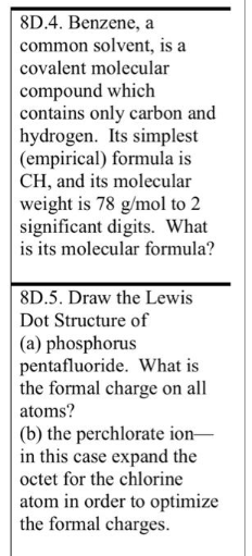 8D.4. Benzene, a
common solvent, is a
covalent molecular
compound which
contains only carbon and
hydrogen. Its simplest
(empirical) formula is
CH, and its molecular
weight is 78 g/mol to 2
significant digits. What
is its molecular formula?
8D.5. Draw the Lewis
Dot Structure of
(a) phosphorus
pentafluoride. What is
the formal charge on all
atoms?
(b) the perchlorate ion-
in this case expand the
octet for the chlorine
atom in order to optimize
the formal charges.