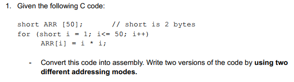 1. Given the following C code:
short ARR [50];
// short is 2 bytes
for (short i = 1; i<= 50; i++)
ARR [i] = i * i;
Convert this code into assembly. Write two versions of the code by using two
different addressing modes.
