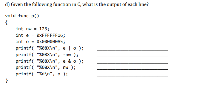 d) Given the following function in C, what is the output of each line?
void func_p()
{
int nw = 123;
int e = 0XFFFFFF16;
int o = ex000000A5;
printf( "%08X\n", e | o );
printf( "%08X\n", -nw );
printf( "%08X\n", e & o );
printf( "%08x\n", nw );
printf( "%d\n", o );
}
