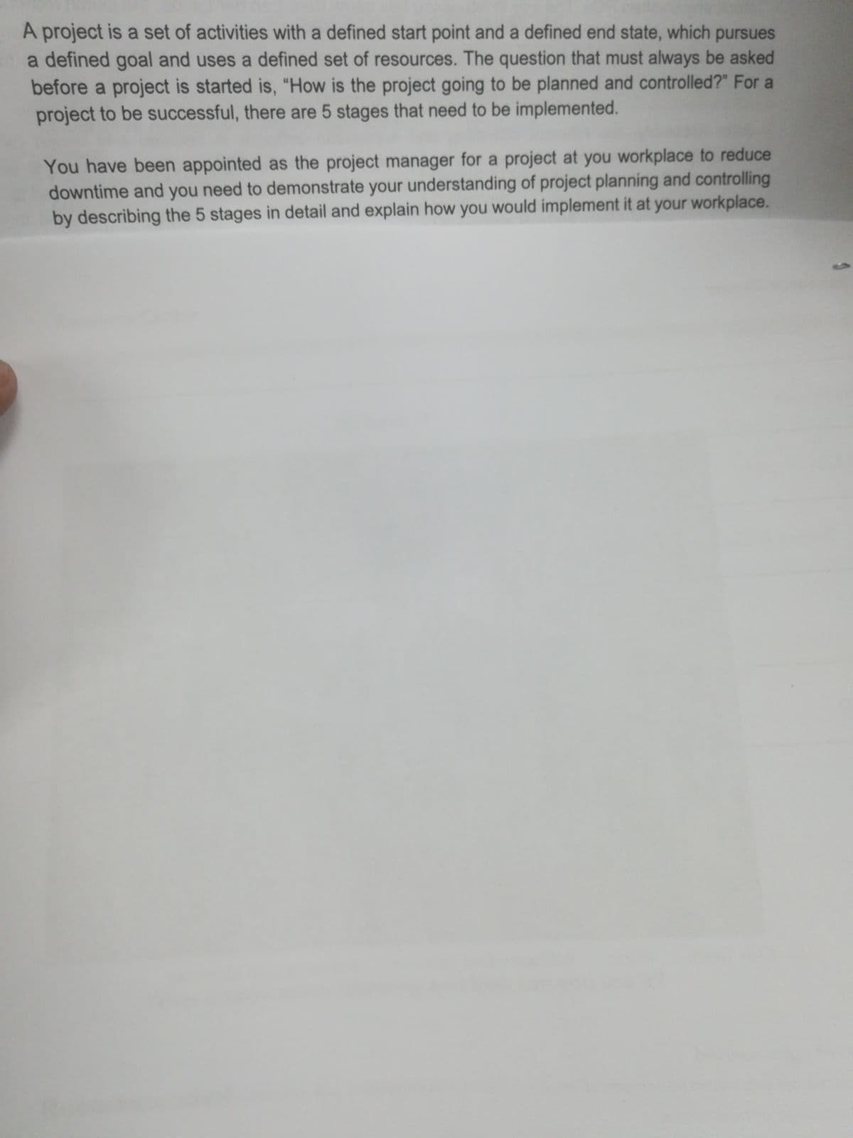 A project is a set of activities with a defined start point and a defined end state, which pursues
a defined goal and uses a defined set of resources. The question that must always be asked
before a project is started is, "“How is the project going to be planned and controlled?" For a
project to be successful, there are 5 stages that need to be implemented.
You have been appointed as the project manager for a project at you workplace to reduce
downtime and you need to demonstrate your understanding of project planning and controlling
by describing the 5 stages in detail and explain how you would implement it at your workplace.
