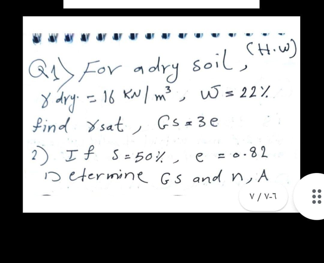 a) For adry soil,(Hiw)
y dry. = 16 KN/ m³, W= 22%
find Ysat
3
, Gsz3e
2 If S=50%, e = 0.8 2
Determine GS and n, A
%3D
V / V-7
