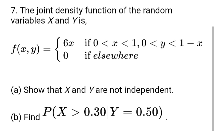 7. The joint density function of the random
variables X and Yis,
S 6x if 0 < x < 1,0 < y < 1 – x
f(x, y) = {
if elsewhere
(a) Show that X and Yare not independent.
(b) Find P(X > 0.30|Y = 0.50)
