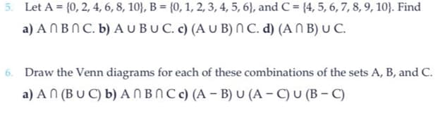 5. Let A = {0, 2, 4, 6, 8, 10), B = {0, 1, 2, 3, 4, 5, 6), and C = {4, 5, 6, 7, 8, 9, 10). Find
a) An Bn C. b) AU BUC. c) (AUB) nC. d) (ANB) U C.
6. Draw the Venn diagrams for each of these combinations of the sets A, B, and C.
a) An (BUC) b) ANBNC c) (A-B) U (A-C) U (B-C)