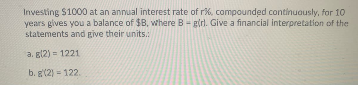 Investing $1000 at an annual interest rate of r%, compounded continuously, for 10
years gives you a balance of $B, where B = g(r). Give a financial interpretation of the
statements and give their units.:
%3D
a. g(2) = 1221
%3D
b. g'(2) = 122.
