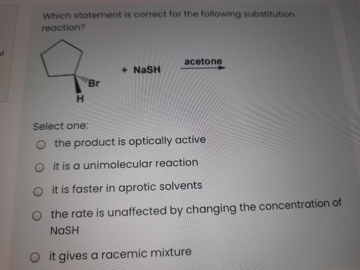 Which statement is correct for the following substitution
reaction?
of
acetone
+ NaSH
Br
Select one:
O the product is optically active
O it is a unimolecular reaction
O it is faster in aprotic solvents
O the rate is unaffected by changing the concentration of
NASH
Oit gives a racemic mixture
