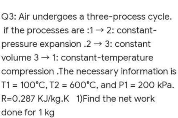 Q3: Air undergoes a three-process cycle.
if the processes are :1→ 2: constant-
pressure expansion .2→ 3: constant
volume 3 → 1: constant-temperature
compression.The necessary information is
T1 = 100°C, T2 = 600°C, and P1 = 200 kPa.
R=0.287 KJ/kg.K 1)Find the net work
done for 1 kg