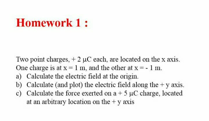 Homework 1 :
Two point charges, + 2 uC each, are located on the x axis.
One charge is at x = 1 m, and the other at x =-1 m.
a) Calculate the electric field at the origin.
b) Calculate (and plot) the electric field along the +y axis.
c) Calculate the force exerted on a + 5 uC charge, located
at an arbitrary location on the +y axis
