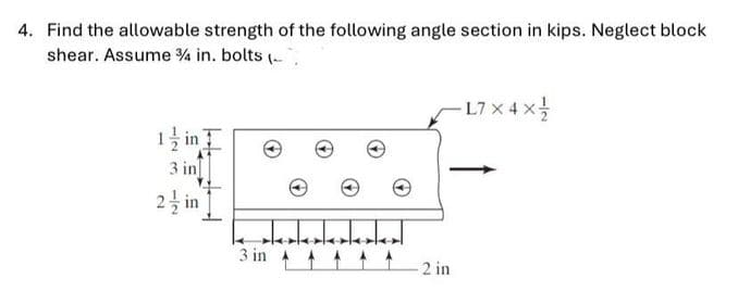 4. Find the allowable strength of the following angle section in kips. Neglect block
shear. Assume % in. bolts (-
L
-L7 x 4 x
1 in
3 in
2 in
3 in
2 in
