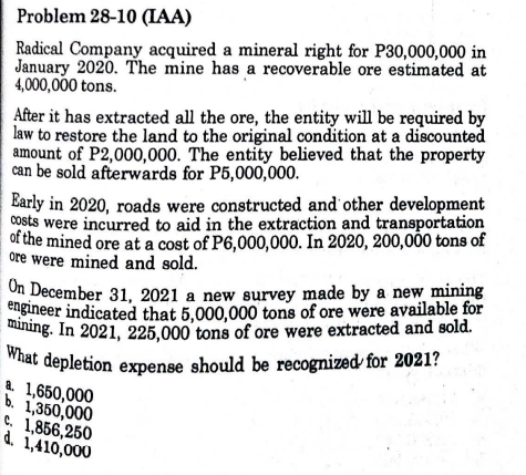 Problem 28-10 (IAA)
Radical Company acquired a mineral right for P30,000,000 in
January 2020. The mine has a recoverable ore estimated at
4,000,000 tons.
After it has extracted all the ore, the entity will be required by
law to restore the land to the original condition at a discounted
amount of P2,000,000. The entity believed that the property
can be sold afterwards for P5,000,000.
Early in 2020, roads were constructed and other development
costs were incurred to aid in the extraction and transportation
of the mined ore at a cost of P6,000,000. In 2020, 200,000 tons of
ore were mined and sold.
On December 31, 2021 a new survey made by a new mining
engineer indicated that 5,000,000 tons of ore were available for
mining. In 2021, 225,000 tons of ore were extracted and sold.
What depletion expense should be recognized for 2021?
a. 1,650,000
b. 1,350,000
C, 1,856,250
d. 1,410,000
