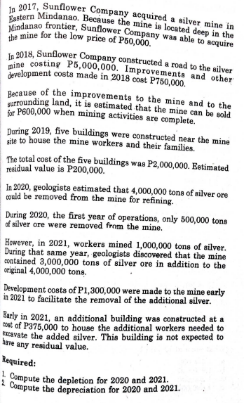 In 2017, Sunflower Company acquired a silver mine in
Eastern Mindanao. Because the mine is located deep in the
Mindanao frontier, Sunflower Company was able to acquire
the mine for the low price of P50,000.
In 2018, Sunflower Company constructed a road to the silver
mine costing P5,000,000. Improvements and other
development costs made in 2018 cost P750,000.
Because of the improvements to the mine and to the
surrounding land, it is estimated that the mine can be sold
for P600,000 when mining activities are complete.
During 2019, five buildings were constructed near the mine
site to house the mine workers and their families.
The total cost of the five buildings was P2,000,000. Estimated
residual value is P200,000.
In 2020, geologists estimated that 4,000,000 tons of silver ore
could be removed from the mine for refining.
During 2020, the first year of operations, only 500,000 tons
of silver ore were removed from the mine.
However, in 2021, workers mined 1,000,000 tons of silver.
During that same year, geologists discovered that the mine
contained 3,000,000 tons of silver ore in addition to the
original 4,000,000 tons.
Development costs of P1,300,000 were made to the mine early
in 2021 to facilitate the removal of the additional silver.
Early in 2021, an additional building was constructed at a
cost of P375,000 to house the additional workers needed to
excavate the added silver. This building is not expected to
have any residual value.
Required:
Compute the depletion for 2020 and 2021.
2 Compute the depreciation for 2020 and 2021.
