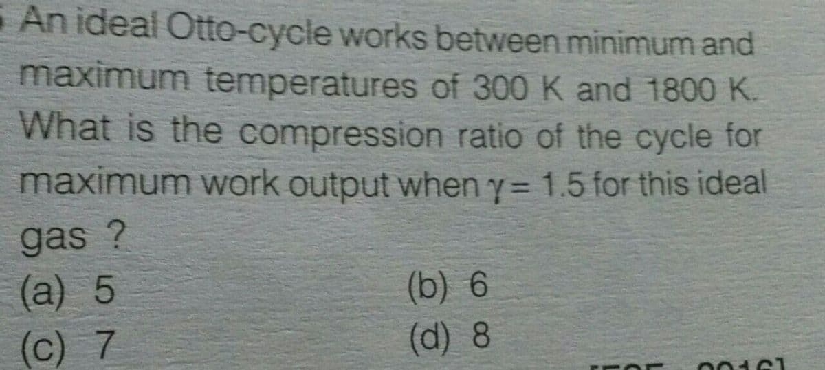 An ideal Otto-cycle works between minimum and
maximum temperatures of 300 K and 1800 K.
What is the compression ratio of the cycle for
maximum work output wheny= 1.5 for this ideal
%3D
gas ?
(a) 5
(b) 6
(c) 7
(d) 8
00161
