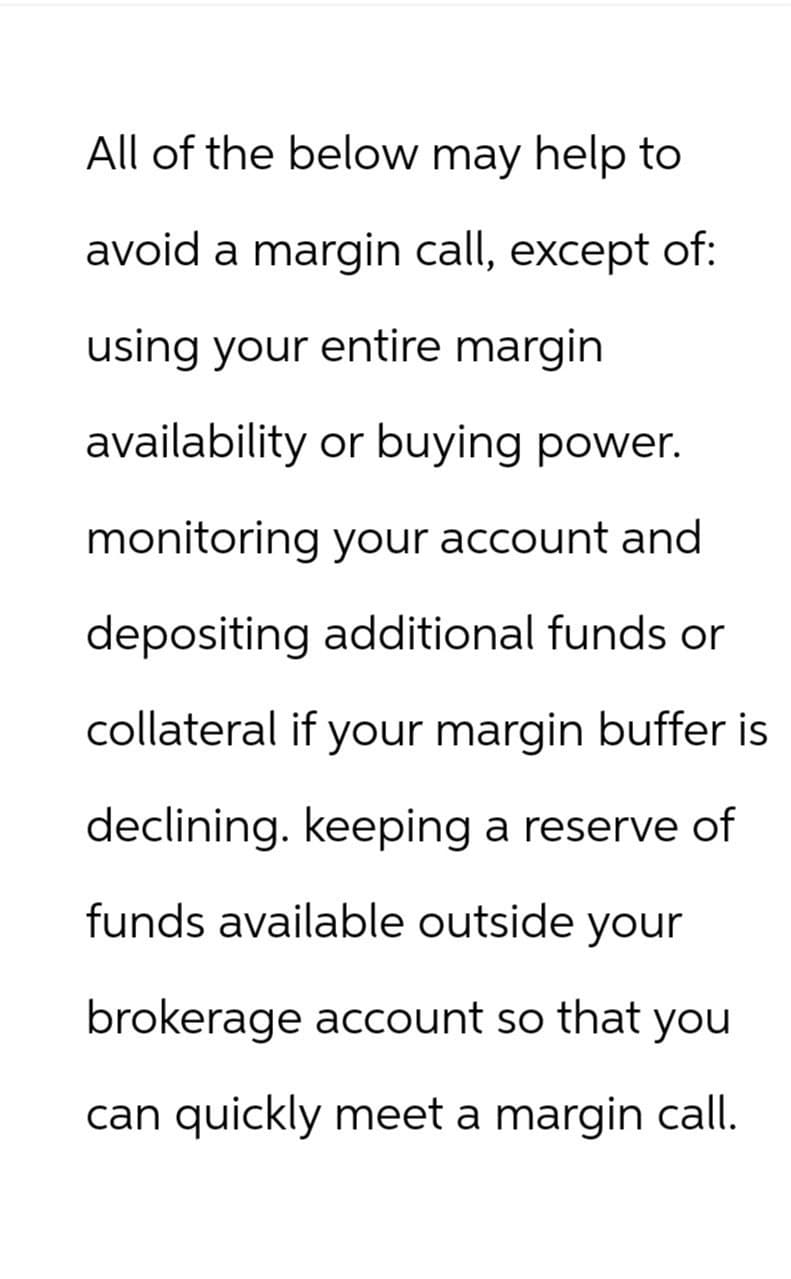 All of the below may help to
avoid a margin call, except of:
using your entire margin
availability or buying power.
monitoring your account and
depositing additional funds or
collateral if your margin buffer is
declining. keeping a reserve of
funds available outside your
brokerage account so that you
can quickly meet a margin call.
