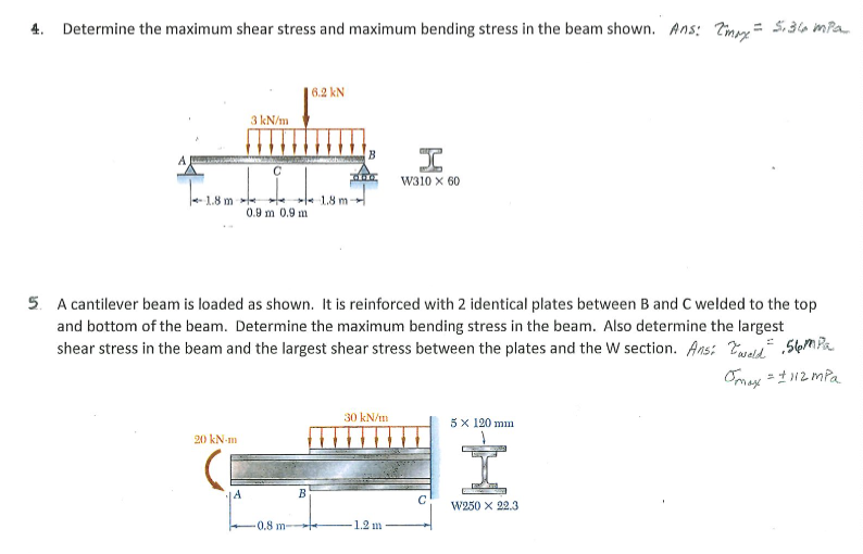 4. Determine the maximum shear stress and maximum bending stress in the beam shown. Ans: Timm= 5,36 ma
6.2 kN
3 kN/m
B
I
w310 x 60
1.8 m -
1.8 m
0.9 m 0.9 m
5. A cantilever beam is loaded as shown. It is reinforced with 2 identical plates between B and C welded to the top
and bottom of the beam. Determine the maximum bending stress in the beam. Also determine the largest
shear stress in the beam and the largest shear stress between the plates and the W section. Ans: Tueld" ,5lem Pa
Omax =t12 mPa
30 kN/m
5 x 120 mm
20 kN-m
14
W250 x 22.3
0.8 m-
1.2 m
