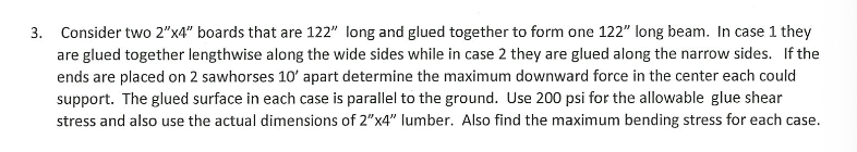 3. Consider two 2"x4" boards that are 122" long and glued together to form one 122" long beam. In case 1 they
are glued together lengthwise along the wide sides while in case 2 they are glued along the narrow sides. If the
ends are placed on 2 sawhorses 10' apart determine the maximum downward force in the center each could
support. The glued surface in each case is parallel to the ground. Use 200 psi for the allowable glue shear
stress and also use the actual dimensions of 2"x4" lumber. Also find the maximum bending stress for each case.
