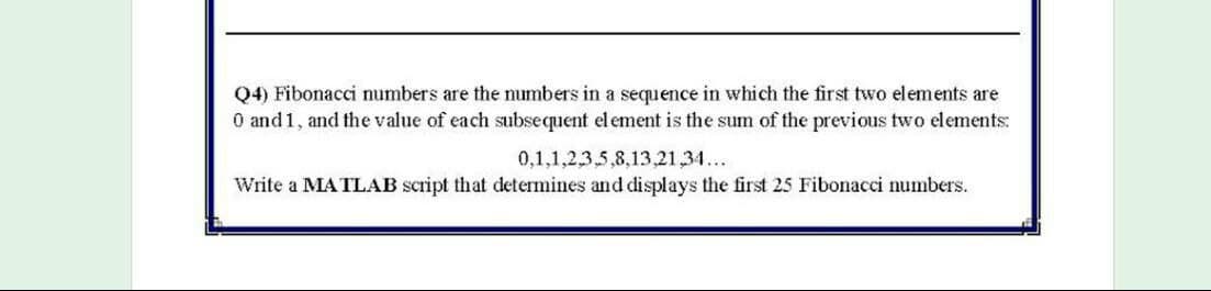 Q4) Fibonacci numbers are the numbers in a sequence in which the first two elements are
O and1, and the value of each subsequent el ement is the sum of the previous two elements:
0,1,1,2,3,5,8,13,21,34...
Write a MATLAB script that determines and displays the first 25 Fibonacci numbers.
