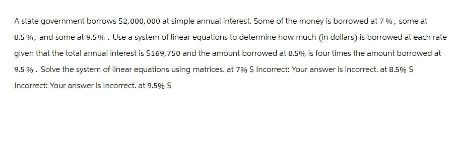 A state government borrows $2,000,000 at simple annual interest. Some of the money is borrowed at 7%, some at
8.5%, and some at 9.5%. Use a system of linear equations to determine how much (in dollars) is borrowed at each rate
given that the total annual interest is $169,750 and the amount borrowed at 8.5% is four times the amount borrowed at
9.5%. Solve the system of linear equations using matrices. at 7% $ Incorrect: Your answer is incorrect. at 8.5% $
Incorrect: Your answer is incorrect. at 9.5% $