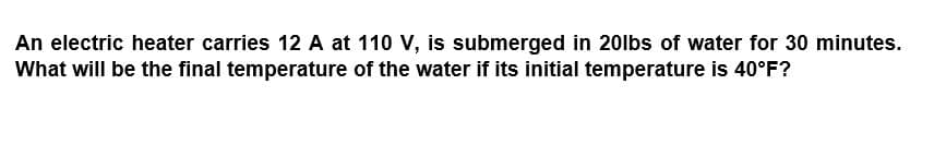 An electric heater carries 12 A at 110 V, is submerged in 20lbs of water for 30 minutes.
What will be the final temperature of the water if its initial temperature is 40°F?
