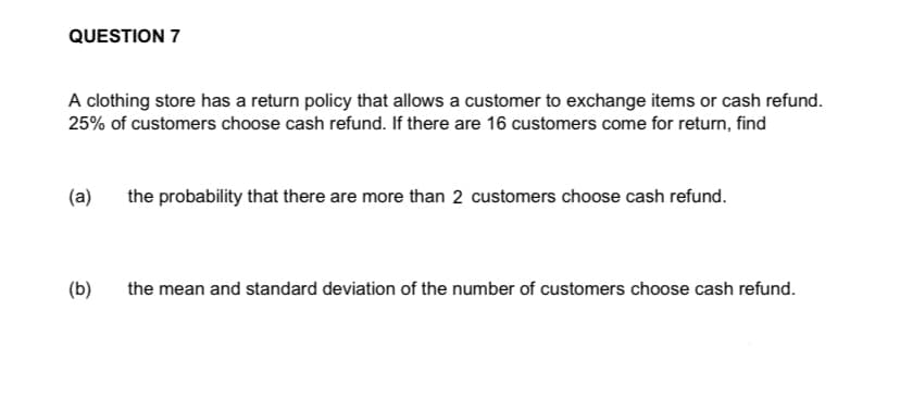 QUESTION 7
A clothing store has a return policy that allows a customer to exchange items or cash refund.
25% of customers choose cash refund. If there are 16 customers come for return, find
(a) the probability that there are more than 2 customers choose cash refund.
(b) the mean and standard deviation of the number of customers choose cash refund.