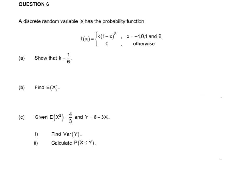 QUESTION 6
A discrete random variable X has the probability function
f(x)=√k(1-x)²
0
(a)
Show that k =
Find E(X).
Given E(X²)= and Y=6-3X.
i)
Find Var (Y).
ii)
Calculate P(X<Y).
(b)
(c)
1
6
3
$
x = -1,0,1 and 2
otherwise