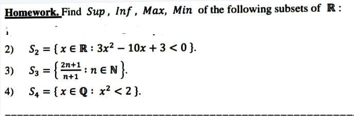 Homework. Find Sup, Inf, Max, Min of the following subsets of R:
2)
S2 = {x €R: 3x2 – 10x + 3 <0}.
S3 = {neN}.
2n+1
3)
n+1
4)
S4 = {x € Q: x? < 2}.
%3D
